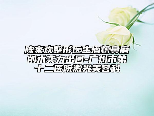 陳家歡整形醫(yī)生酒糟鼻磨削術(shù)實(shí)力出圈-廣州市第十二醫(yī)院激光美容科