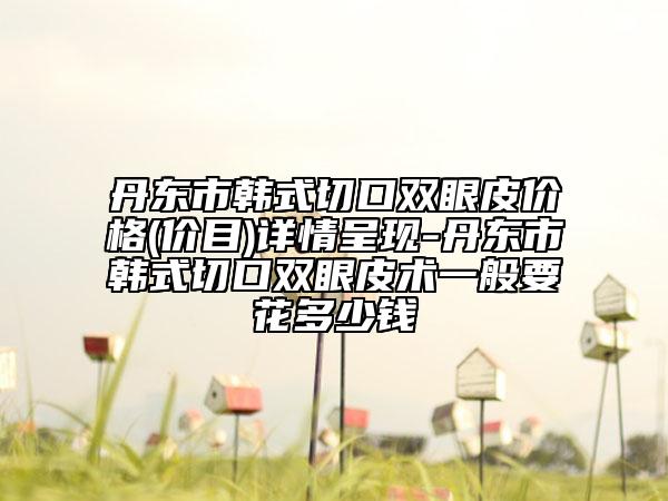 丹東市韓式切口雙眼皮價(jià)格(價(jià)目)詳情呈現(xiàn)-丹東市韓式切口雙眼皮術(shù)一般要花多少錢