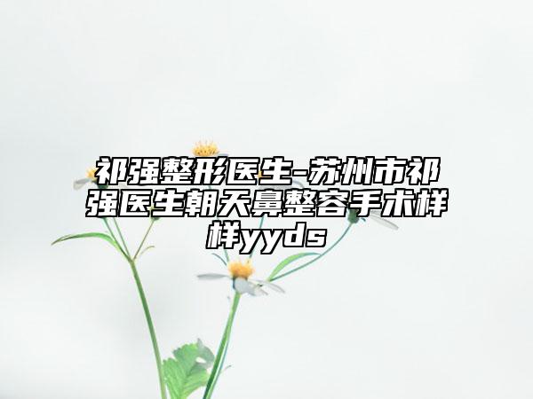 祁強(qiáng)整形醫(yī)生-蘇州市祁強(qiáng)醫(yī)生朝天鼻整容手術(shù)樣樣yyds