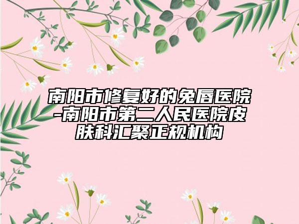 南陽市修復(fù)好的兔唇醫(yī)院-南陽市第二人民醫(yī)院皮膚科匯聚正規(guī)機(jī)構(gòu)