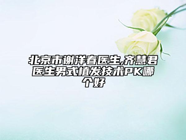 北京市謝洋春醫(yī)生,齊慧君醫(yī)生男式植發(fā)技術(shù)PK哪個(gè)好