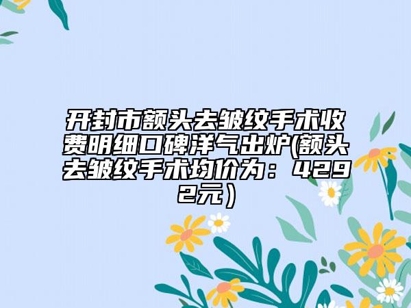 開封市額頭去皺紋手術收費明細口碑洋氣出爐(額頭去皺紋手術均價為：4292元）