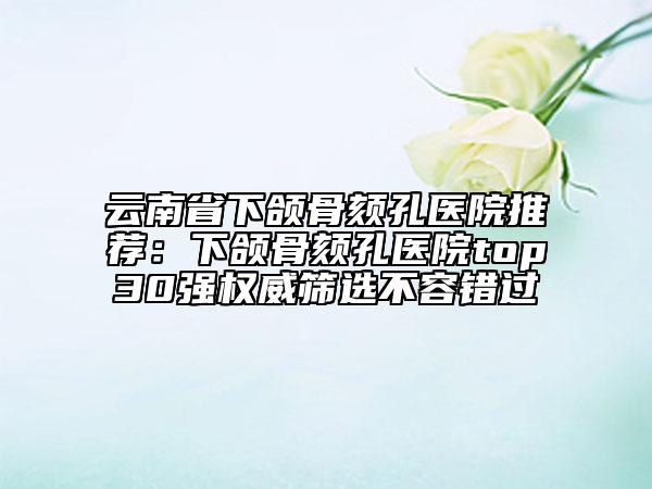 云南省下頜骨頦孔醫(yī)院推薦:下頜骨頦孔醫(yī)院top30強權(quán)威篩選不容錯過