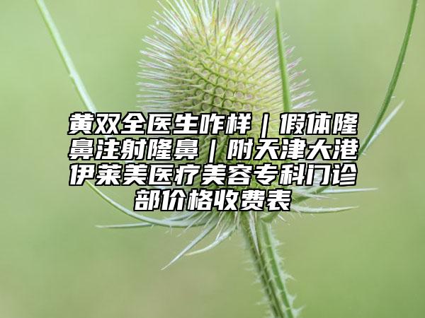 黃雙全醫(yī)生咋樣｜假體隆鼻注射隆鼻｜附天津大港伊萊美醫(yī)療美容?？崎T診部價格收費表