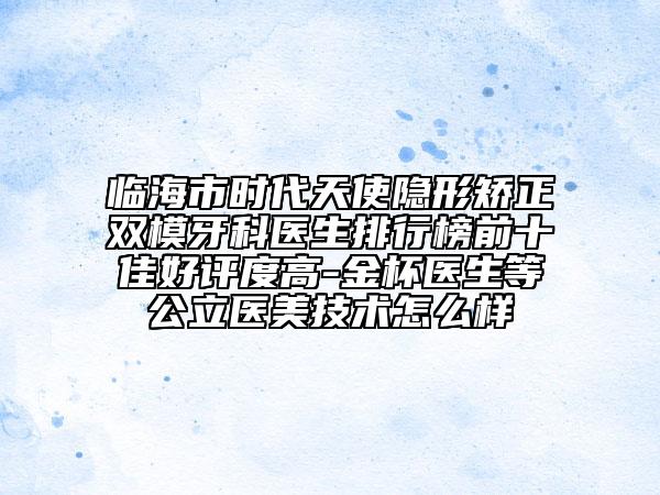 臨海市時(shí)代天使隱形矯正雙模牙科醫(yī)生排行榜前十佳好評度高-金杯醫(yī)生等公立醫(yī)美技術(shù)怎么樣