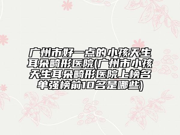 廣州市好一點(diǎn)的小孩天生耳朵畸形醫(yī)院(廣州市小孩天生耳朵畸形醫(yī)院上榜名單強(qiáng)榜前10名是哪些)