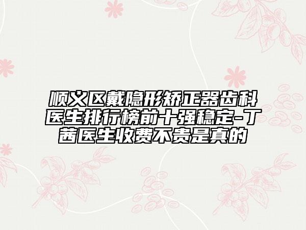 順義區(qū)戴隱形矯正器齒科醫(yī)生排行榜前十強穩(wěn)定-丁茜醫(yī)生收費不貴是真的