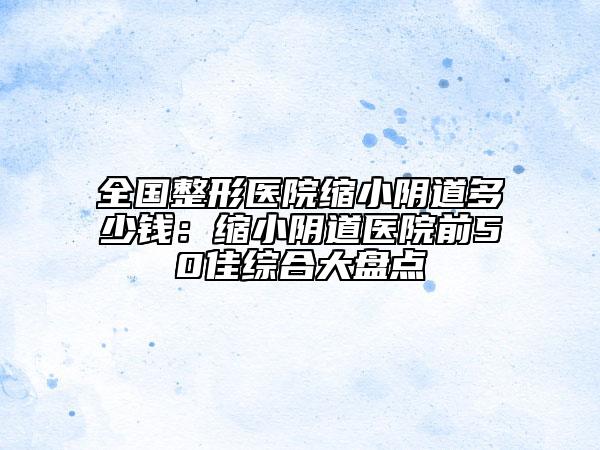 全國整形醫(yī)院縮小陰道多少錢:縮小陰道醫(yī)院前50佳綜合大盤點(diǎn)