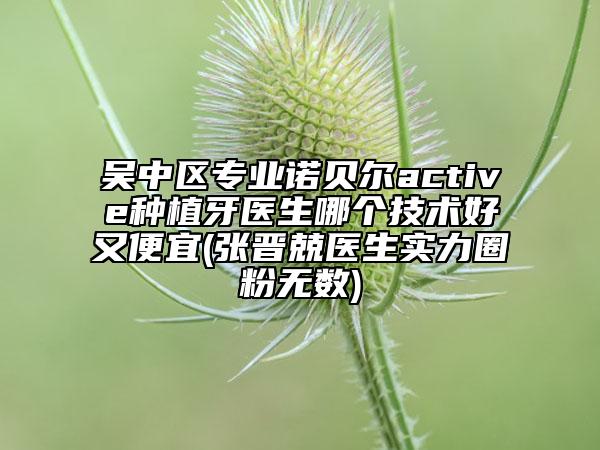 吳中區(qū)專業(yè)諾貝爾active種植牙醫(yī)生哪個技術(shù)好又便宜(張晉兢醫(yī)生實力圈粉無數(shù))