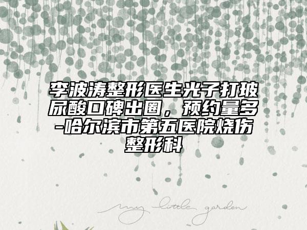 李波濤整形醫(yī)生光子打玻尿酸口碑出圈，預(yù)約量多-哈爾濱市第五醫(yī)院燒傷整形科