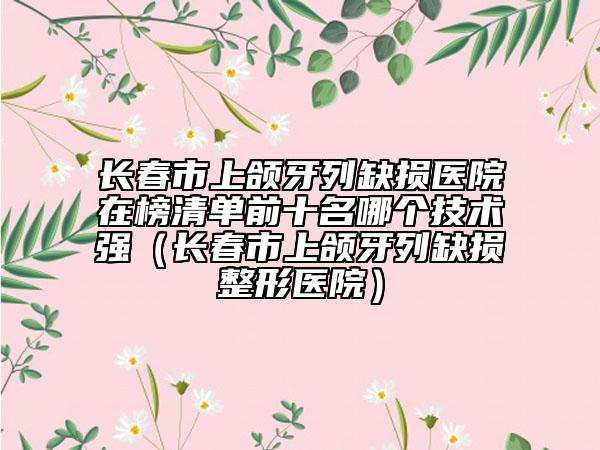 長春市上頜牙列缺損醫(yī)院在榜清單前十名哪個(gè)技術(shù)強(qiáng)(長春市上頜牙列缺損整形醫(yī)院)
