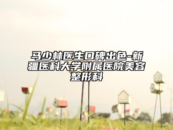 馬少林醫(yī)生口碑出色-新疆醫(yī)科大學(xué)附屬醫(yī)院美容整形科