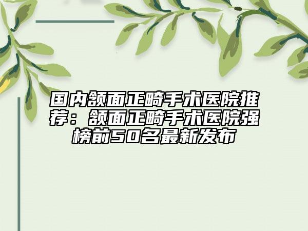 國內(nèi)頷面正畸手術(shù)醫(yī)院推薦：頷面正畸手術(shù)醫(yī)院強(qiáng)榜前50名最新發(fā)布