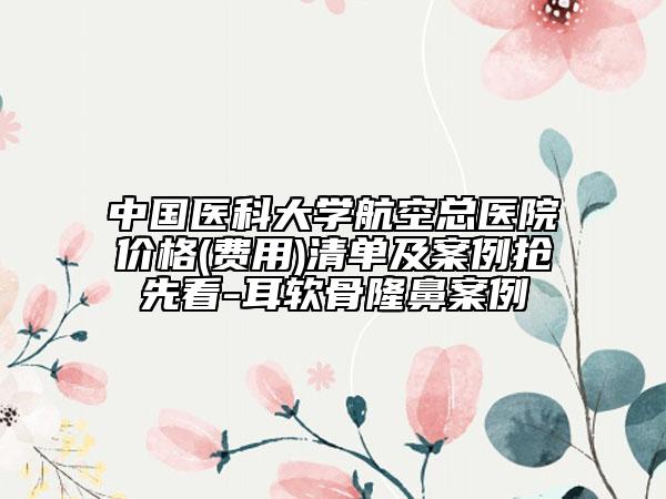 中國(guó)醫(yī)科大學(xué)航空總醫(yī)院價(jià)格(費(fèi)用)清單及案例搶先看-耳軟骨隆鼻案例