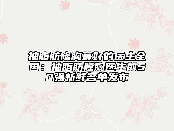 抽脂肪隆胸蕞好的醫(yī)生全國:抽脂肪隆胸醫(yī)生前50強(qiáng)新鮮名單發(fā)布