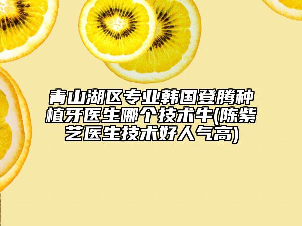 青山湖區(qū)專業(yè)韓國登騰種植牙醫(yī)生哪個技術(shù)牛(陳紫藝醫(yī)生技術(shù)好人氣高)