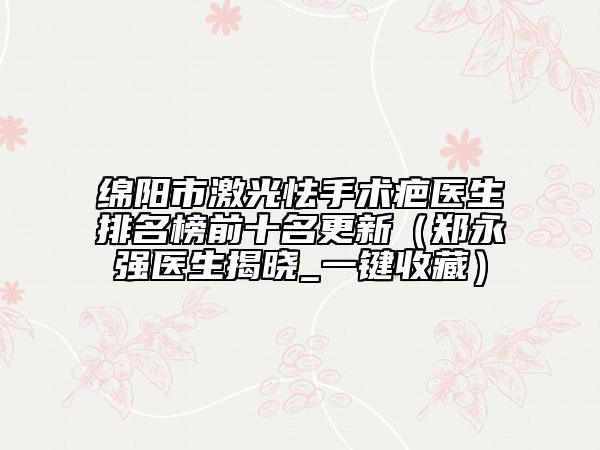 綿陽市激光怯手術疤醫(yī)生排名榜前十名更新（鄭永強醫(yī)生揭曉_一鍵收藏）