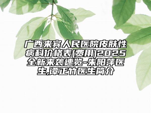 廣西來賓人民醫(yī)院皮膚性病科價格表(費用)2025全新來襲速覽-朱陽萍醫(yī)生,譚正竹醫(yī)生簡介