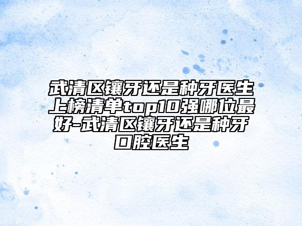武清區(qū)鑲牙還是種牙醫(yī)生上榜清單top10強(qiáng)哪位最好-武清區(qū)鑲牙還是種牙口腔醫(yī)生