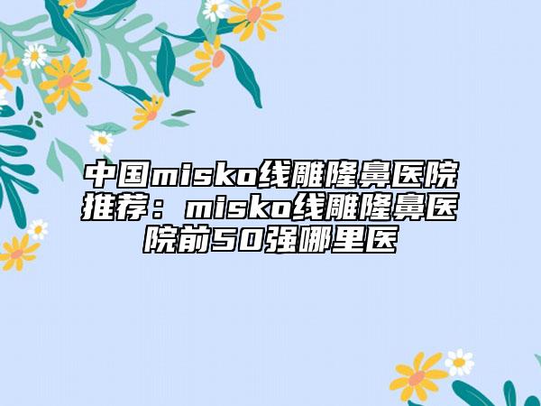 中國misko線雕隆鼻醫(yī)院推薦:misko線雕隆鼻醫(yī)院前50強哪里醫(yī)