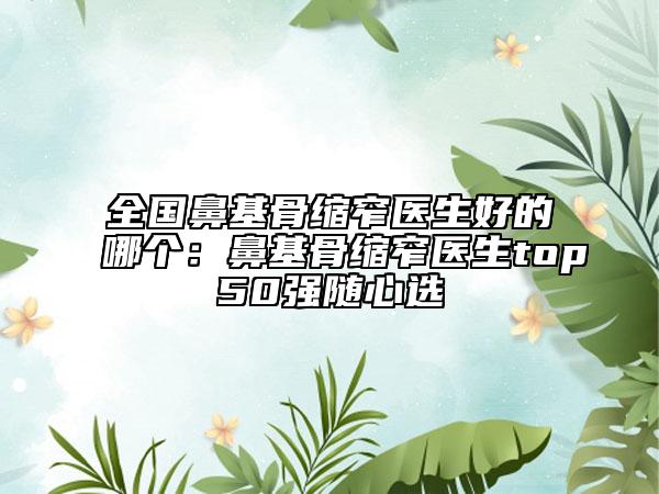 全國鼻基骨縮窄醫(yī)生好的哪個：鼻基骨縮窄醫(yī)生top50強(qiáng)隨心選