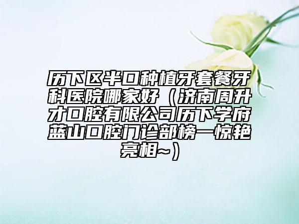 歷下區(qū)半口種植牙套餐牙科醫(yī)院哪家好（濟南周升才口腔有限公司歷下學(xué)府藍(lán)山口腔門診部榜一驚艷亮相~）