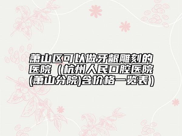 蕭山區(qū)可以做牙齦雕刻的醫(yī)院(杭州人民口腔醫(yī)院(蕭山分院)含價格一覽表)