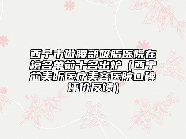 西寧市做腰部吸脂醫(yī)院在榜名單前十名出爐（西寧芯美昕醫(yī)療美容醫(yī)院口碑評價(jià)反饋）