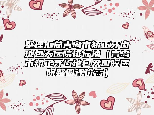 整理匯總青島市矯正牙齒地包天醫(yī)院排行榜（青島市矯正牙齒地包天口腔醫(yī)院整圈評價高）