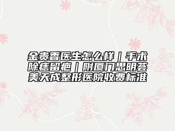 金貴香醫(yī)生怎么樣｜手術(shù)除痣留疤｜附廈門思明薈美天成整形醫(yī)院收費標準