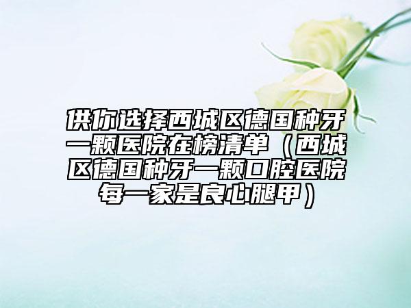 供你選擇西城區(qū)德國(guó)種牙一顆醫(yī)院在榜清單（西城區(qū)德國(guó)種牙一顆口腔醫(yī)院每一家是良心腿甲）