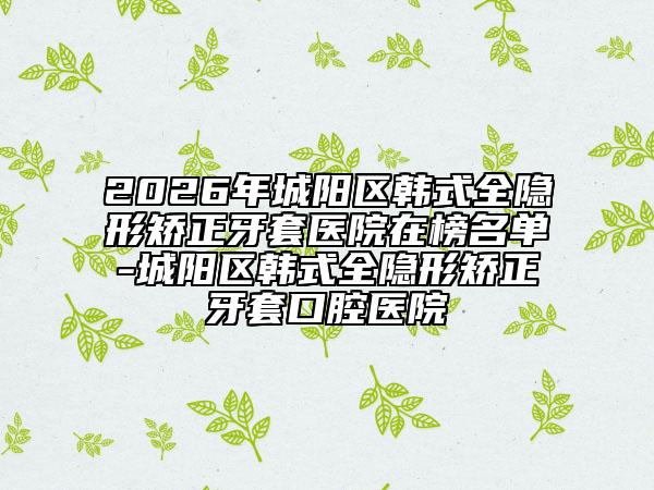 2026年城陽(yáng)區(qū)韓式全隱形矯正牙套醫(yī)院在榜名單-城陽(yáng)區(qū)韓式全隱形矯正牙套口腔醫(yī)院