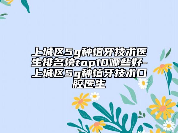 上城區(qū)5g種植牙技術(shù)醫(yī)生排名榜top10哪些好-上城區(qū)5g種植牙技術(shù)口腔醫(yī)生