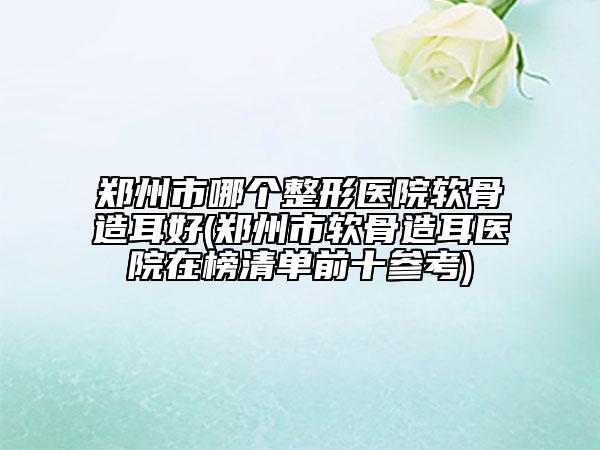 鄭州市哪個整形醫(yī)院軟骨造耳好(鄭州市軟骨造耳醫(yī)院在榜清單前十參考)