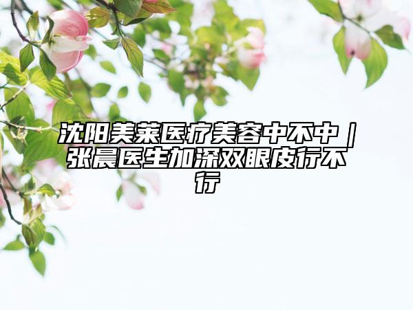 沈陽美萊醫(yī)療美容中不中|張晨醫(yī)生加深雙眼皮行不行