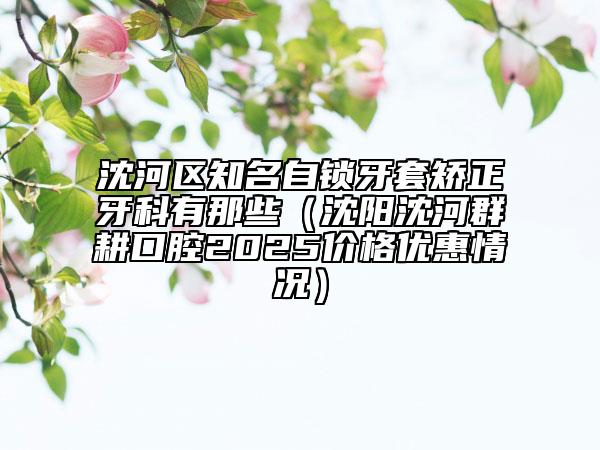 沈河區(qū)知名自鎖牙套矯正牙科有那些（沈陽沈河群耕口腔2025價格優(yōu)惠情況）