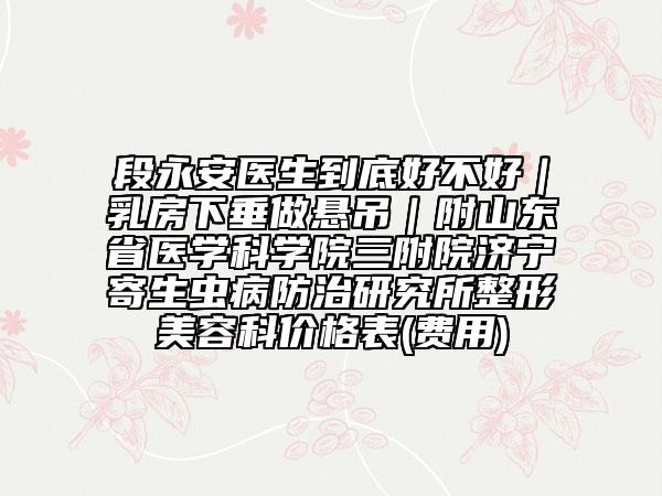 段永安醫(yī)生到底好不好｜乳房下垂做懸吊｜附山東省醫(yī)學(xué)科學(xué)院三附院濟(jì)寧寄生蟲病防治研究所整形美容科價(jià)格表(費(fèi)用)