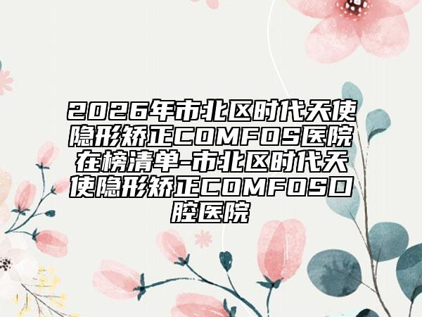 2026年市北區(qū)時代天使隱形矯正COMFOS醫(yī)院在榜清單-市北區(qū)時代天使隱形矯正COMFOS口腔醫(yī)院