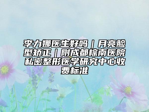 李力娜醫(yī)生好嗎｜月亮臉型矯正｜附成都棕南醫(yī)院私密整形醫(yī)學研究中心收費標準