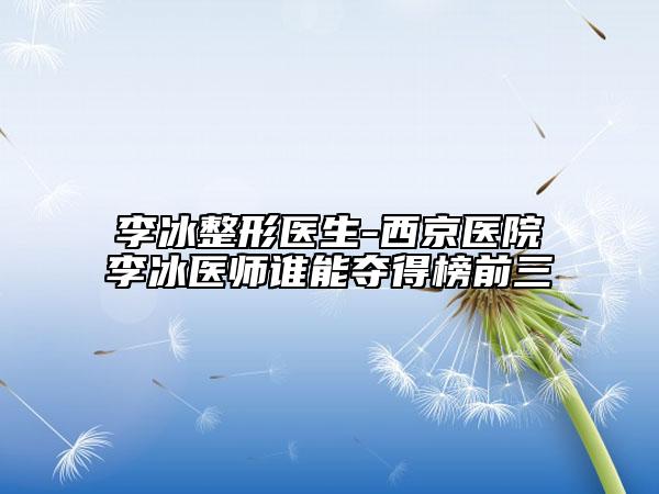 李冰整形醫(yī)生-西京醫(yī)院李冰醫(yī)師誰能奪得榜前三