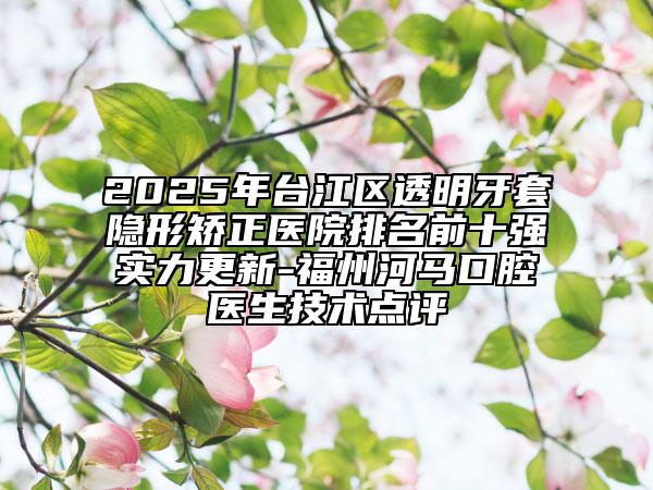 2025年臺江區(qū)透明牙套隱形矯正醫(yī)院排名前十強(qiáng)實力更新-福州河馬口腔醫(yī)生技術(shù)點評