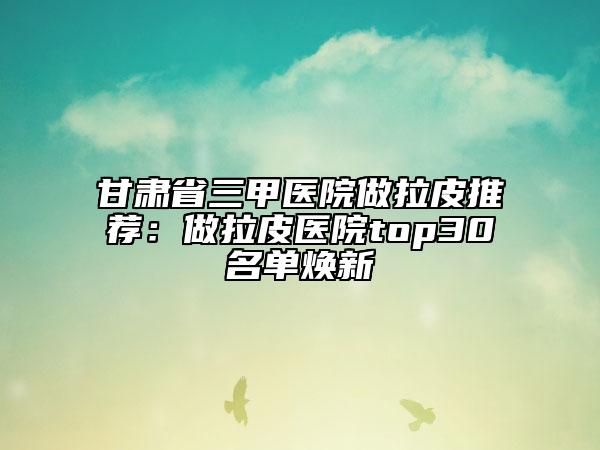 甘肅省三甲醫(yī)院做拉皮推薦:做拉皮醫(yī)院top30名單煥新
