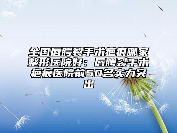 全國唇腭裂手術(shù)疤痕哪家整形醫(yī)院好:唇腭裂手術(shù)疤痕醫(yī)院前50名實力突出