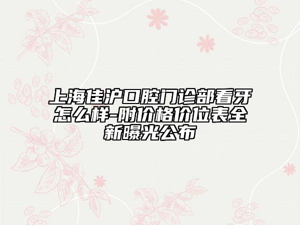 上海佳滬口腔門診部看牙怎么樣-附價(jià)格價(jià)位表全新曝光公布