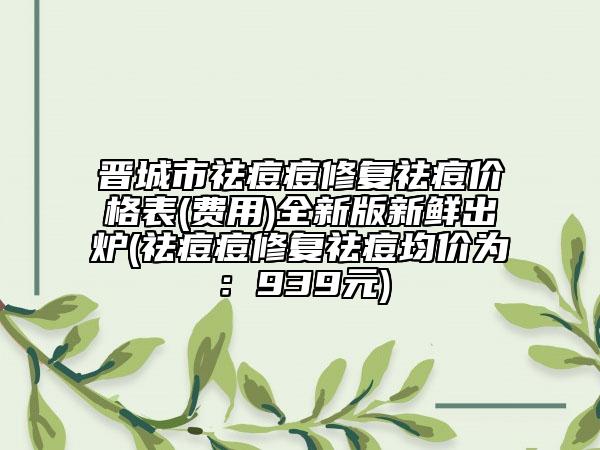 晉城市祛痘痘修復(fù)祛痘價(jià)格表(費(fèi)用)全新版新鮮出爐(祛痘痘修復(fù)祛痘均價(jià)為：939元)