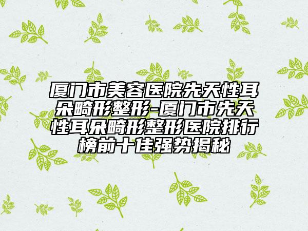 廈門市美容醫(yī)院先天性耳朵畸形整形-廈門市先天性耳朵畸形整形醫(yī)院排行榜前十佳強(qiáng)勢揭秘