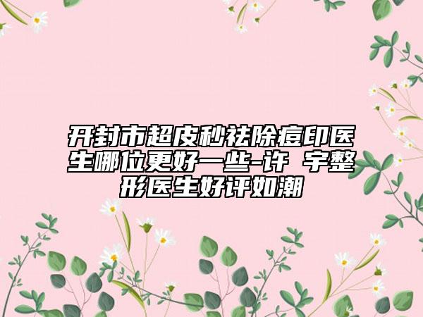 開封市超皮秒祛除痘印醫(yī)生哪位更好一些-許晸宇整形醫(yī)生好評(píng)如潮