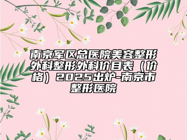 南京軍區(qū)總醫(yī)院美容整形外科整形外科價(jià)目表（價(jià)格）2025出爐-南京市整形醫(yī)院