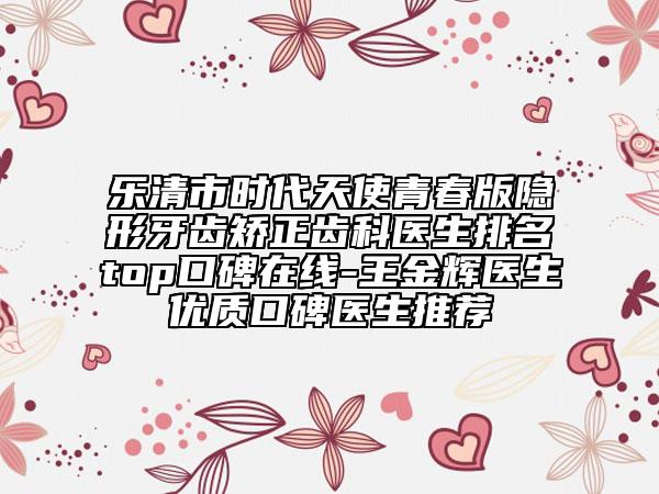 樂清市時代天使青春版隱形牙齒矯正齒科醫(yī)生排名top口碑在線-王金輝醫(yī)生優(yōu)質(zhì)口碑醫(yī)生推薦
