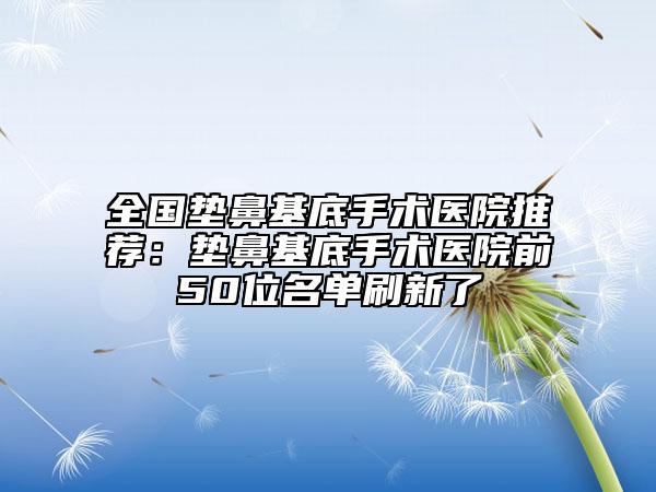 全國墊鼻基底手術(shù)醫(yī)院推薦:墊鼻基底手術(shù)醫(yī)院前50位名單刷新了